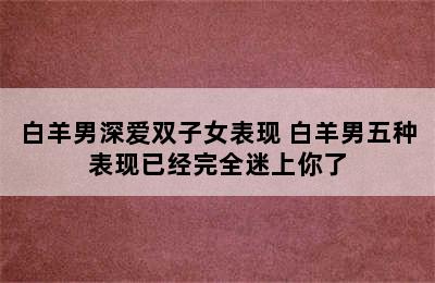 白羊男深爱双子女表现 白羊男五种表现已经完全迷上你了